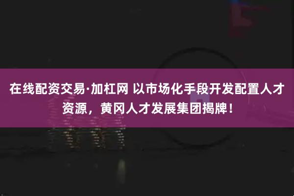 在线配资交易·加杠网 以市场化手段开发配置人才资源，黄冈人才发展集团揭牌！