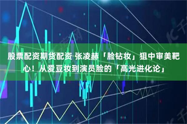 股票配资期货配资 张凌赫「脸钻妆」狙中审美靶心！从爱豆妆到演员脸的「高光进化论」