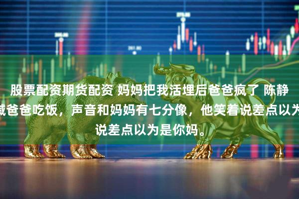 股票配资期货配资 妈妈把我活埋后爸爸疯了 陈静小糯 我喊爸爸吃饭，声音和妈妈有七分像，他笑着说差点以为是你妈。