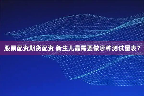 股票配资期货配资 新生儿最需要做哪种测试量表？