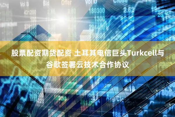 股票配资期货配资 土耳其电信巨头Turkcell与谷歌签署云技术合作协议