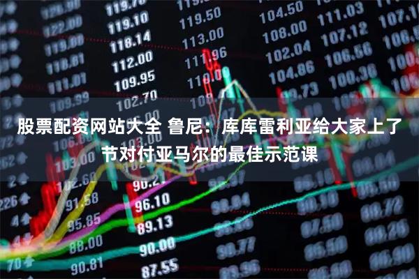 股票配资网站大全 鲁尼：库库雷利亚给大家上了节对付亚马尔的最佳示范课