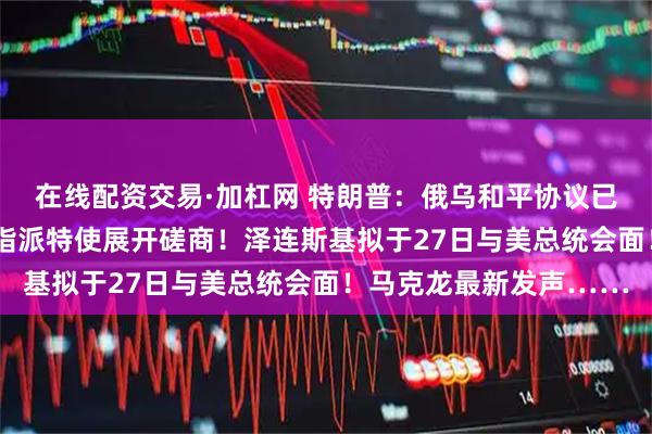 在线配资交易·加杠网 特朗普：俄乌和平协议已“非常接近达成”，已指派特使展开磋商！泽连斯基拟于27日与美总统会面！马克龙最新发声……