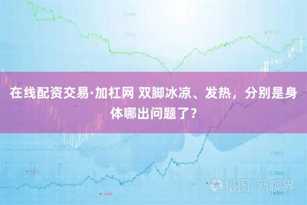 在线配资交易·加杠网 双脚冰凉、发热，分别是身体哪出问题了？
