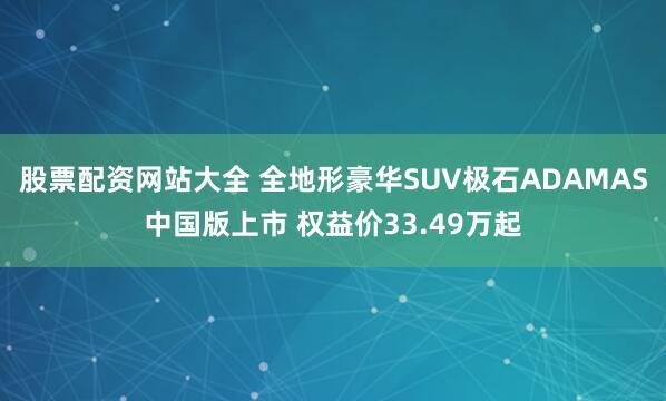 股票配资网站大全 全地形豪华SUV极石ADAMAS中国版上市 权益价33.49万起