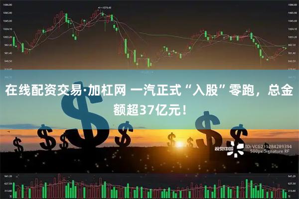 在线配资交易·加杠网 一汽正式“入股”零跑，总金额超37亿元！