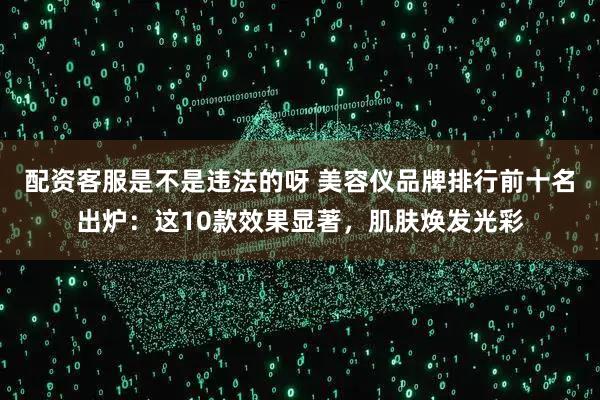 配资客服是不是违法的呀 美容仪品牌排行前十名出炉：这10款效果显著，肌肤焕发光彩