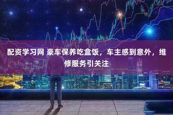 配资学习网 豪车保养吃盒饭，车主感到意外，维修服务引关注