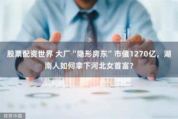 股票配资世界 大厂“隐形房东”市值1270亿，湖南人如何拿下河北女首富？