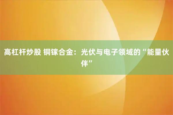 高杠杆炒股 铜镓合金：光伏与电子领域的“能量伙伴”