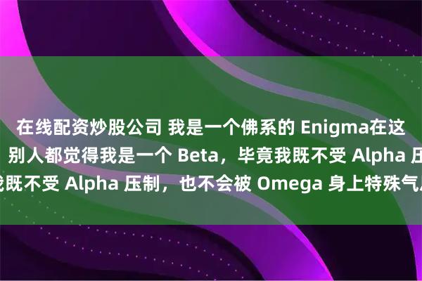 在线配资炒股公司 我是一个佛系的 Enigma在这个世界是极为稀有的。别人都觉得我是一个 Beta，毕竟我既不受 Alpha 压制，也不会被 Omega 身上特殊气息影响