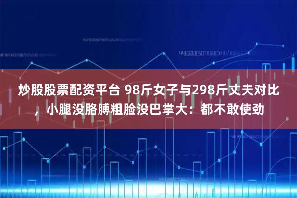 炒股股票配资平台 98斤女子与298斤丈夫对比，小腿没胳膊粗脸没巴掌大：都不敢使劲