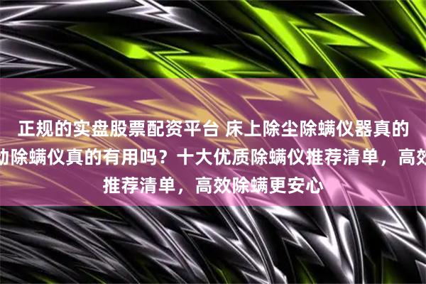 正规的实盘股票配资平台 床上除尘除螨仪器真的有用吗？自动除螨仪真的有用吗？十大优质除螨仪推荐清单，高效除螨更安心