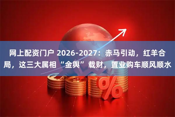 网上配资门户 2026-2027：赤马引动，红羊合局，这三大属相 “金舆” 载财，置业购车顺风顺水