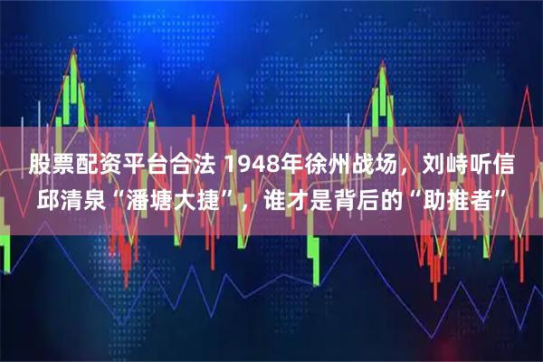 股票配资平台合法 1948年徐州战场，刘峙听信邱清泉“潘塘大捷”，谁才是背后的“助推者”