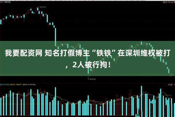 我要配资网 知名打假博主“铁铁”在深圳维权被打，2人被行拘！