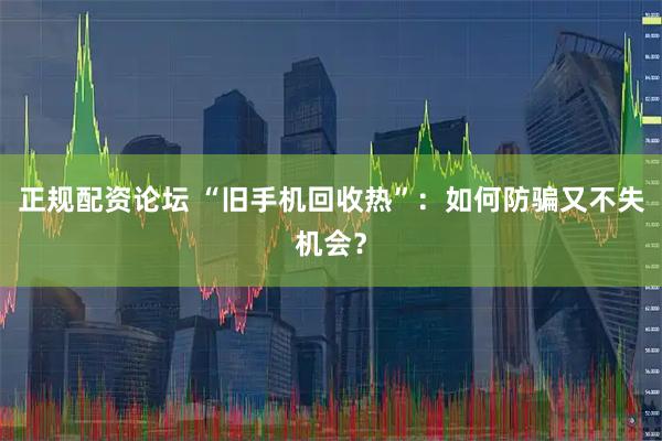 正规配资论坛 “旧手机回收热”：如何防骗又不失机会？