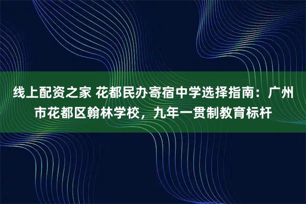 线上配资之家 花都民办寄宿中学选择指南：广州市花都区翰林学校，九年一贯制教育标杆
