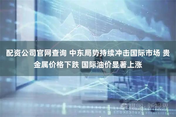 配资公司官网查询 中东局势持续冲击国际市场 贵金属价格下跌 国际油价显著上涨